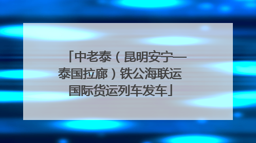 中老泰（昆明安宁—泰国拉廊）铁公海联运国际货运列车发车