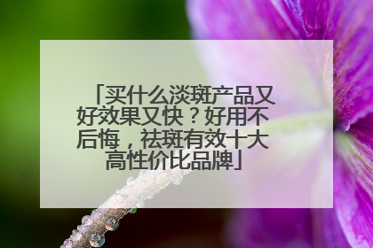 买什么淡斑产品又好效果又快？好用不后悔，祛斑有效十大高性价比品牌