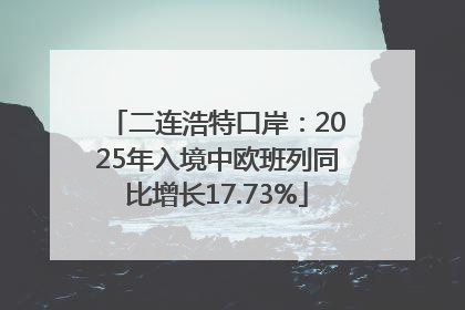二连浩特口岸：2025年入境中欧班列同比增长17.73%