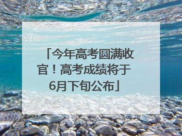 今年高考圆满收官！高考成绩将于6月下旬公布