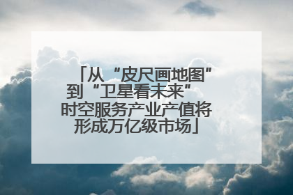 从“皮尺画地图”到“卫星看未来” 时空服务产业产值将形成万亿级市场