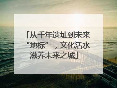 从千年遗址到未来“地标”，文化活水滋养未来之城