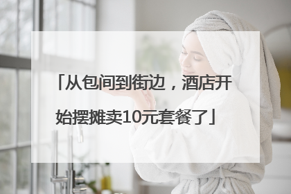 从包间到街边，酒店开始摆摊卖10元套餐了