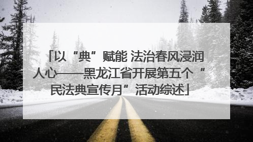 以“典”赋能 法治春风浸润人心——黑龙江省开展第五个“民法典宣传月”活动综述