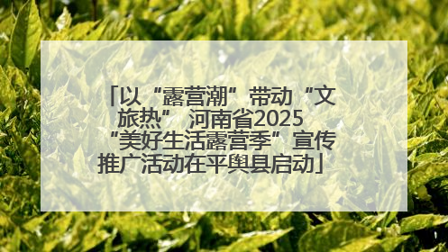 以“露营潮”带动“文旅热” 河南省2025“美好生活露营季”宣传推广活动在平舆县启动