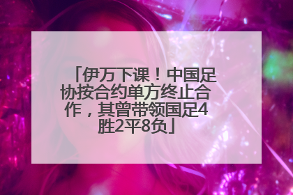 伊万下课！中国足协按合约单方终止合作，其曾带领国足4胜2平8负