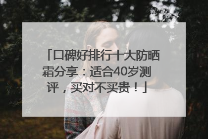 口碑好排行十大防晒霜分享：适合40岁测评，买对不买贵！