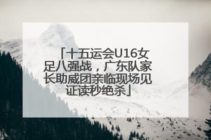 十五运会U16女足八强战，广东队家长助威团亲临现场见证读秒绝杀