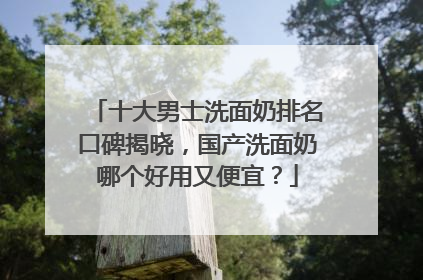 十大男士洗面奶排名口碑揭晓，国产洗面奶哪个好用又便宜？