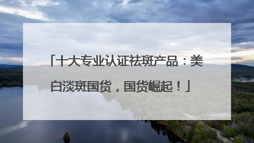 十大专业认证祛斑产品：美白淡斑国货，国货崛起！