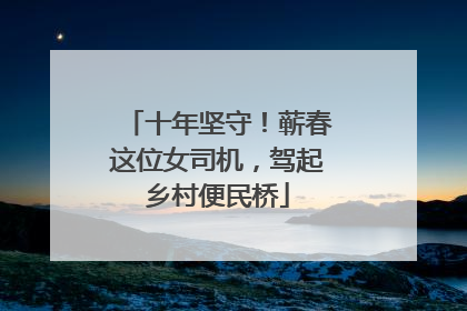 十年坚守！蕲春这位女司机，驾起乡村便民桥