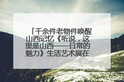 千余件老物件唤醒山西记忆《听说，这里是山西——日常的魅力》生活艺术展在忻州市图书馆开展