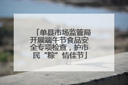 单县市场监管局开展端午节食品安全专项检查，护市民“粽”情佳节