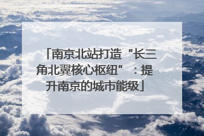 南京北站打造“长三角北翼核心枢纽”：提升南京的城市能级