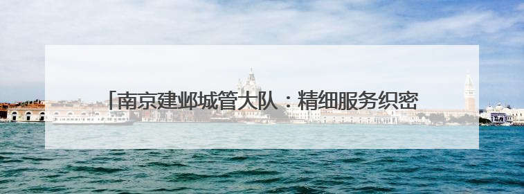 南京建邺城管大队：精细服务织密护考网，用心托举学子青春梦想