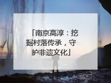 南京高淳：挖掘村落传承，守护非遗文化