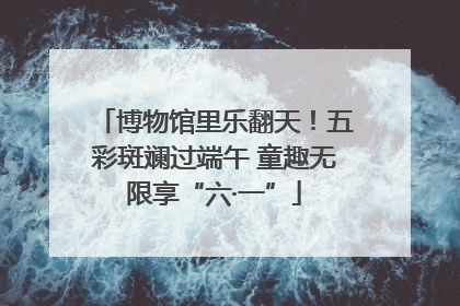 博物馆里乐翻天！五彩斑斓过端午 童趣无限享“六·一”