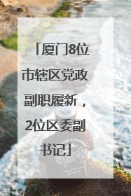 厦门8位市辖区党政副职履新，2位区委副书记