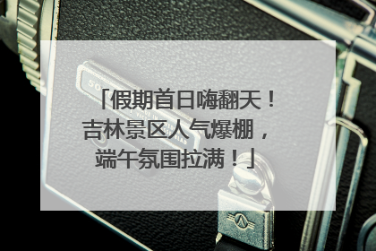 假期首日嗨翻天！吉林景区人气爆棚，端午氛围拉满！