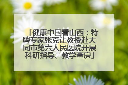 健康中国看山西：特聘专家张克让教授赴大同市第六人民医院开展科研指导、教学查房