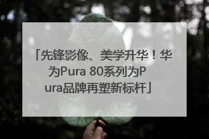 先锋影像、美学升华！华为Pura 80系列为Pura品牌再塑新标杆