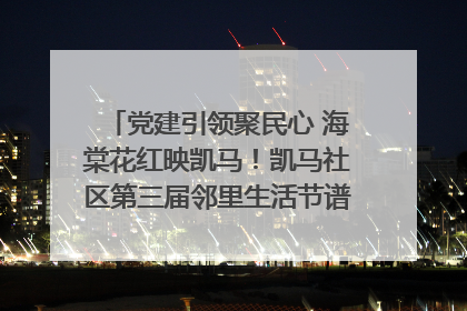 党建引领聚民心 海棠花红映凯马！凯马社区第三届邻里生活节谱写幸福新篇章