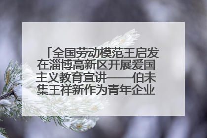 全国劳动模范王启发在淄博高新区开展爱国主义教育宣讲——伯未集王祥新作为青年企业家代表作主题演讲