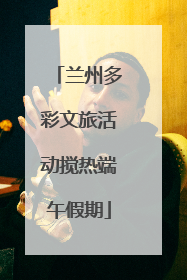 兰州多彩文旅活动搅热端午假期