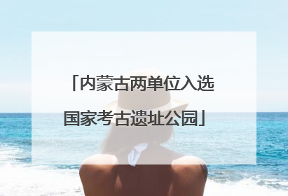 内蒙古两单位入选国家考古遗址公园