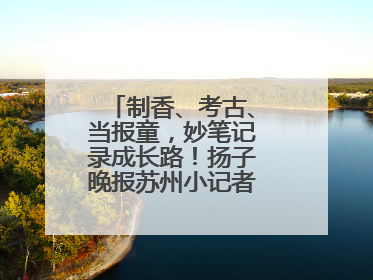 制香、考古、当报童，妙笔记录成长路！扬子晚报苏州小记者特刊焕新登场