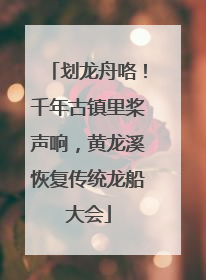划龙舟咯！千年古镇里桨声响，黄龙溪恢复传统龙船大会