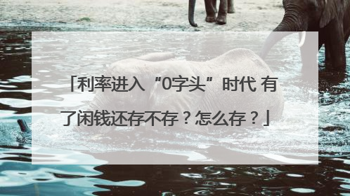利率进入“0字头”时代 有了闲钱还存不存？怎么存？
