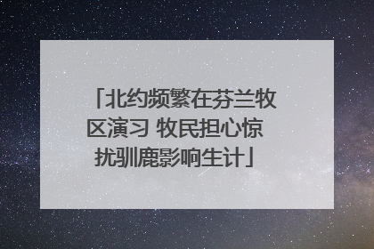 北约频繁在芬兰牧区演习 牧民担心惊扰驯鹿影响生计