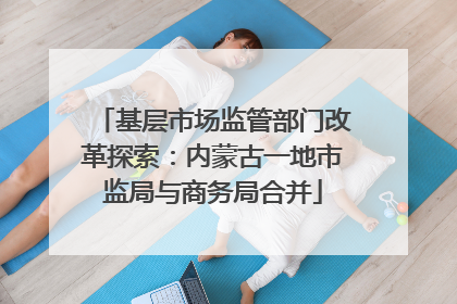 基层市场监管部门改革探索：内蒙古一地市监局与商务局合并
