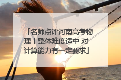 名师点评河南高考物理丨整体难度适中 对计算能力有一定要求