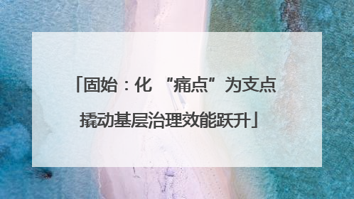 固始：化 “痛点”为支点 撬动基层治理效能跃升