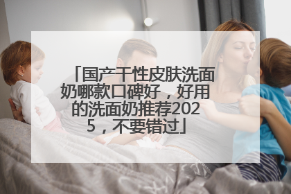 国产干性皮肤洗面奶哪款口碑好，好用的洗面奶推荐2025，不要错过