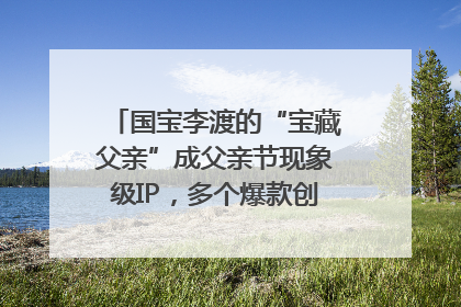国宝李渡的“宝藏父亲”成父亲节现象级IP，多个爆款创造数千万流量