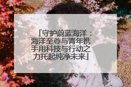 守护蔚蓝海洋：海洋至尊与青年携手用科技与行动之力托起纯净未来