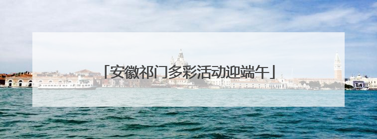 安徽祁门多彩活动迎端午