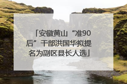 安徽黄山“准90后”干部洪国华拟提名为副区县长人选