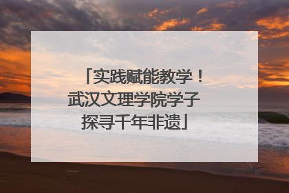 实践赋能教学！武汉文理学院学子探寻千年非遗