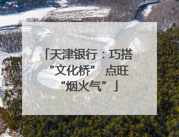 天津银行：巧搭“文化桥” 点旺“烟火气”