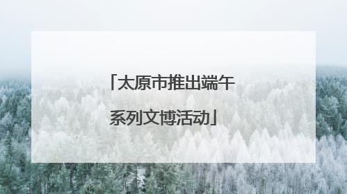太原市推出端午系列文博活动