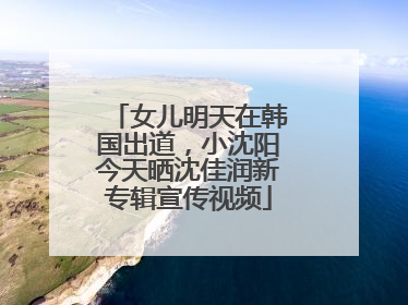 女儿明天在韩国出道，小沈阳今天晒沈佳润新专辑宣传视频