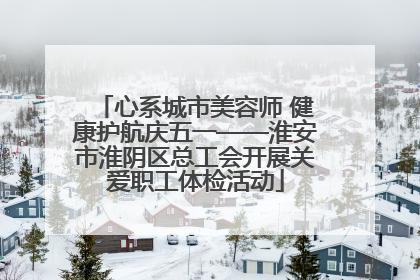 心系城市美容师 健康护航庆五一——淮安市淮阴区总工会开展关爱职工体检活动