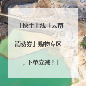 快手上线「云南消费券」购物专区，下单立减！