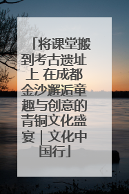 将课堂搬到考古遗址上 在成都金沙邂逅童趣与创意的青铜文化盛宴｜文化中国行