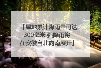 局地累计降雨量可达300毫米 强降雨将在安徽自北向南展开