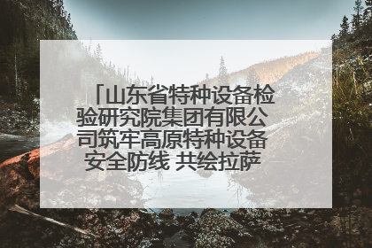 山东省特种设备检验研究院集团有限公司筑牢高原特种设备安全防线 共绘拉萨美好生活画卷